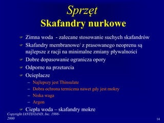Copyright IANTD/IAND, Inc. 1998-
2000 14
Sprzęt
Skafandry nurkowe
 Zimna woda - zalecane stosowanie suchych skafandrów
 Skafandry membranowe/ z prasowanego neoprenu są
najlepsze z racji na minimalne zmiany pływalności
 Dobre dopasowanie ogranicza opory
 Odporne na przetarcia
 Ocieplacze
– Najlepszy jest Thinsulate
– Dobra ochrona termiczna nawet gdy jest mokry
– Niska waga
– Argon
 Ciepła woda – skafandry mokre
 