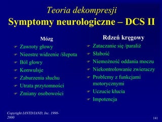 Copyright IANTD/IAND, Inc. 1998-
2000 141
Teoria dekompresji
Symptomy neurologiczne – DCS II
Mózg
 Zawroty głowy
 Nieostre widzenie /ślepota
 Ból głowy
 Konwulsje
 Zaburzenia słuchu
 Utrata przytomności
 Zmiany osobowości
Rdzeń kręgowy
 Zataczanie się /paraliż
 Słabość
 Niemożność oddania moczu
 Niekontrolowanie zwieraczy
 Problemy z funkcjami
motorycznymi
 Uczucie kłucia
 Impotencja
 