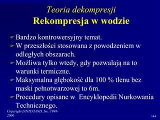 Copyright IANTD/IAND, Inc. 1998-
2000 144
Teoria dekompresji
Rekompresja w wodzie
 Bardzo kontrowersyjny temat.
 W przeszłości stosowana z powodzeniem w
odległych obszarach.
 Możliwa tylko wtedy, gdy pozwalają na to
warunki termiczne.
 Maksymalna głębokość dla 100 % tlenu bez
maski pełnotwarzowej to 6m.
 Procedury opisane w Encyklopedii Nurkowania
Technicznego.
 