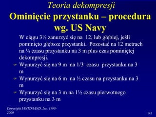 Copyright IANTD/IAND, Inc. 1998-
2000 145
Teoria dekompresji
Ominięcie przystanku – procedura
wg. US Navy
W ciągu 3½ zanurzyć się na 12, lub głębiej, jeśli
pominięto głębsze przystanki. Pozostać na 12 metrach
na ¼ czasu przystanku na 3 m plus czas pominiętej
dekompresji.
 Wynurzyć się na 9 m na 1/3 czasu przystanku na 3
m
 Wynurzyć się na 6 m na ½ czasu na przystanku na 3
m
 Wynurzyć się na 3 m na 1½ czasu pierwotnego
przystanku na 3 m
 