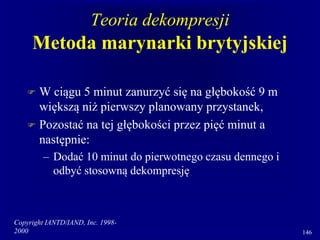 Copyright IANTD/IAND, Inc. 1998-
2000 146
Teoria dekompresji
Metoda marynarki brytyjskiej
 W ciągu 5 minut zanurzyć się na głębokość 9 m
większą niż pierwszy planowany przystanek,
 Pozostać na tej głębokości przez pięć minut a
następnie:
– Dodać 10 minut do pierwotnego czasu dennego i
odbyć stosowną dekompresję
 