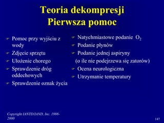 Copyright IANTD/IAND, Inc. 1998-
2000 147
Teoria dekompresji
Pierwsza pomoc
 Pomoc przy wyjściu z
wody
 Zdjęcie sprzętu
 Ułożenie chorego
 Sprawdzenie dróg
oddechowych
 Sprawdzenie oznak życia
 Natychmiastowe podanie O2
 Podanie płynów
 Podanie jednej aspiryny
(o ile nie podejrzewa się zatorów)
 Ocena neurologiczna
 Utrzymanie temperatury
 