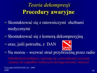 Copyright IANTD/IAND, Inc. 1998-
2000 148
Teoria dekompresji
Procedury awaryjne
 Skontaktować się z ratowniczymi służbami
medycznymi
 Skontaktować się z komorą dekompresyjną
 oraz, jeśli potrzeba, z DAN
 Na morzu – wezwać straż przybrzeżną przez radio
Gdziekolwiek nurkujesz, zapoznaj się z procedurami wzywania
pomocy do wypadków nurkowych (do kogo dzwonić, numery)
 