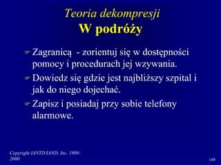 Copyright IANTD/IAND, Inc. 1998-
2000 149
Teoria dekompresji
W podróży
 Zagranicą - zorientuj się w dostępności
pomocy i procedurach jej wzywania.
 Dowiedz się gdzie jest najbliższy szpital i
jak do niego dojechać.
 Zapisz i posiadaj przy sobie telefony
alarmowe.
 