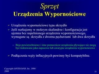 Copyright IANTD/IAND, Inc. 1998-
2000 15
Sprzęt
Urządzenia Wypornościowe
 Urządzenia wypornościowe typu skrzydło
 Jeśli nurkujemy w mokrym skafandrze i konfiguracja jest
ujemna bez napełnionego urządzenia wypornościowego,
wymagane są skrzydła z dwoma pęcherzami lub dwa skrzydła
– Boje powierzchniowe i inne pomocnicze urządzenia pływające nie mogą
być traktowane jako zapasowe lub awaryjne urządzenia wypornościowe
 Podłączenia węży inflacyjnych powinny być kompatybilne.
 