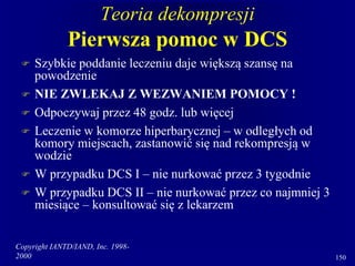 Copyright IANTD/IAND, Inc. 1998-
2000 150
Teoria dekompresji
Pierwsza pomoc w DCS
 Szybkie poddanie leczeniu daje większą szansę na
powodzenie
 NIE ZWLEKAJ Z WEZWANIEM POMOCY !
 Odpoczywaj przez 48 godz. lub więcej
 Leczenie w komorze hiperbarycznej – w odległych od
komory miejscach, zastanowić się nad rekompresją w
wodzie
 W przypadku DCS I – nie nurkować przez 3 tygodnie
 W przypadku DCS II – nie nurkować przez co najmniej 3
miesiące – konsultować się z lekarzem
 