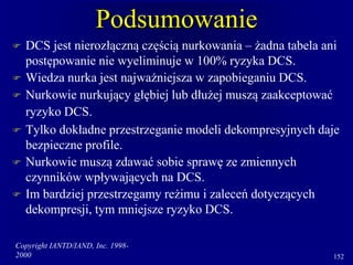 Copyright IANTD/IAND, Inc. 1998-
2000 152
Podsumowanie
 DCS jest nierozłączną częścią nurkowania – żadna tabela ani
postępowanie nie wyeliminuje w 100% ryzyka DCS.
 Wiedza nurka jest najważniejsza w zapobieganiu DCS.
 Nurkowie nurkujący głębiej lub dłużej muszą zaakceptować
ryzyko DCS.
 Tylko dokładne przestrzeganie modeli dekompresyjnych daje
bezpieczne profile.
 Nurkowie muszą zdawać sobie sprawę ze zmiennych
czynników wpływających na DCS.
 Im bardziej przestrzegamy reżimu i zaleceń dotyczących
dekompresji, tym mniejsze ryzyko DCS.
 