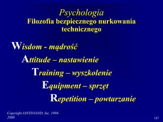 Copyright IANTD/IAND, Inc. 1998-
2000 167
Psychologia
Filozofia bezpiecznego nurkowania
technicznego
Wisdom - mądrość
Attitude – nastawienie
Training – wyszkolenie
Equipment – sprzęt
Repetition – powtarzanie
 