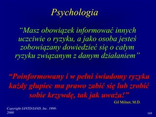 Copyright IANTD/IAND, Inc. 1998-
2000 169
“Masz obowiązek informować innych
uczciwie o ryzyku, a jako osoba jesteś
zobowiązany dowiedzieć się o całym
ryzyku związanym z danym działaniem”
“Poinformowany i w pełni świadomy ryzyka
każdy głupiec ma prawo zabić się lub zrobić
sobie krzywdę, tak jak uważa!”
Gil Milner, M.D.
Psychologia
 