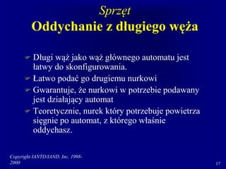 Copyright IANTD/IAND, Inc. 1998-
2000 17
Sprzęt
Oddychanie z długiego węża
 Długi wąż jako wąż głównego automatu jest
łatwy do skonfigurowania.
 Łatwo podać go drugiemu nurkowi
 Gwarantuje, że nurkowi w potrzebie podawany
jest działający automat
 Teoretycznie, nurek który potrzebuje powietrza
sięgnie po automat, z którego właśnie
oddychasz.
 