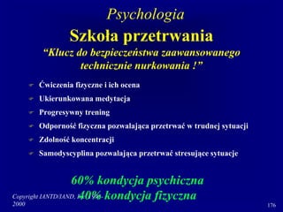 Copyright IANTD/IAND, Inc. 1998-
2000 176
Szkoła przetrwania
“Klucz do bezpieczeństwa zaawansowanego
technicznie nurkowania !”
 Ćwiczenia fizyczne i ich ocena
 Ukierunkowana medytacja
 Progresywny trening
 Odporność fizyczna pozwalająca przetrwać w trudnej sytuacji
 Zdolność koncentracji
 Samodyscyplina pozwalająca przetrwać stresujące sytuacje
60% kondycja psychiczna
40% kondycja fizyczna
Psychologia
 