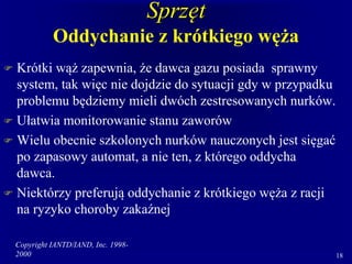 Copyright IANTD/IAND, Inc. 1998-
2000 18
Sprzęt
Oddychanie z krótkiego węża
 Krótki wąż zapewnia, że dawca gazu posiada sprawny
system, tak więc nie dojdzie do sytuacji gdy w przypadku
problemu będziemy mieli dwóch zestresowanych nurków.
 Ułatwia monitorowanie stanu zaworów
 Wielu obecnie szkolonych nurków nauczonych jest sięgać
po zapasowy automat, a nie ten, z którego oddycha
dawca.
 Niektórzy preferują oddychanie z krótkiego węża z racji
na ryzyko choroby zakaźnej
 