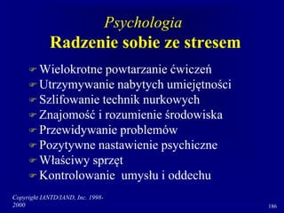Copyright IANTD/IAND, Inc. 1998-
2000 186
Psychologia
Radzenie sobie ze stresem
 Wielokrotne powtarzanie ćwiczeń
 Utrzymywanie nabytych umiejętności
 Szlifowanie technik nurkowych
 Znajomość i rozumienie środowiska
 Przewidywanie problemów
 Pozytywne nastawienie psychiczne
 Właściwy sprzęt
 Kontrolowanie umysłu i oddechu
 