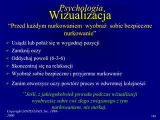 Copyright IANTD/IAND, Inc. 1998-
2000 188
Wizualizacja
“Przed każdym nurkowaniem wyobraź sobie bezpieczne
nurkowanie”
 Usiądź lub połóż się w wygodnej pozycji
 Zamknij oczy
 Oddychaj powoli (6-3-6)
 Skoncentruj się na relaksacji
 Wyobraź sobie bezpieczne i przyjemne nurkowanie
 Zanim otworzysz oczy powtórz proces w odwrotnej kolejności
“Jeśli, z jakiegokolwiek powodu podczas wizualizacji
wyobrazisz sobie coś złego związanego z tym
nurkowaniem, nie nurkuj.
Psychologia
 