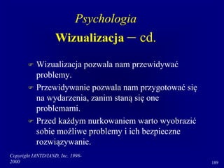 Copyright IANTD/IAND, Inc. 1998-
2000 189
 Wizualizacja pozwala nam przewidywać
problemy.
 Przewidywanie pozwala nam przygotować się
na wydarzenia, zanim staną się one
problemami.
 Przed każdym nurkowaniem warto wyobrazić
sobie możliwe problemy i ich bezpieczne
rozwiązywanie.
Psychologia
Wizualizacja – cd.
 