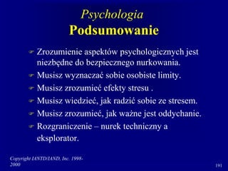 Copyright IANTD/IAND, Inc. 1998-
2000 191
Psychologia
Podsumowanie
 Zrozumienie aspektów psychologicznych jest
niezbędne do bezpiecznego nurkowania.
 Musisz wyznaczać sobie osobiste limity.
 Musisz zrozumieć efekty stresu .
 Musisz wiedzieć, jak radzić sobie ze stresem.
 Musisz zrozumieć, jak ważne jest oddychanie.
 Rozgraniczenie – nurek techniczny a
eksplorator.
 
