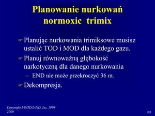 Copyright IANTD/IAND, Inc. 1998-
2000 193
Planowanie nurkowań
normoxic trimix
 Planując nurkowania trimiksowe musisz
ustalić TOD i MOD dla każdego gazu.
 Planuj równoważną głębokość
narkotyczną dla danego nurkowania
– END nie może przekroczyć 36 m.
 Dekompresja.
 