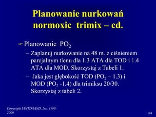 Copyright IANTD/IAND, Inc. 1998-
2000 194
Planowanie nurkowań
normoxic trimix – cd.
 Planowanie PO2
– Zaplanuj nurkowanie na 48 m. z ciśnieniem
parcjalnym tlenu dla 1.3 ATA dla TOD i 1.4
ATA dla MOD. Skorzystaj z Tabeli 1.
– Jaka jest głębokość TOD (PO2 – 1.3) i
MOD (PO2 -1.4) dla trimiksu 20/30.
Skorzystaj z tabeli 2.
 