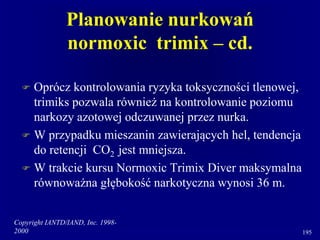 Copyright IANTD/IAND, Inc. 1998-
2000 195
Planowanie nurkowań
normoxic trimix – cd.
 Oprócz kontrolowania ryzyka toksyczności tlenowej,
trimiks pozwala również na kontrolowanie poziomu
narkozy azotowej odczuwanej przez nurka.
 W przypadku mieszanin zawierających hel, tendencja
do retencji CO2 jest mniejsza.
 W trakcie kursu Normoxic Trimix Diver maksymalna
równoważna głębokość narkotyczna wynosi 36 m.
 