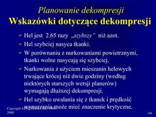 Copyright IANTD/IAND, Inc. 1998-
2000 198
Planowanie dekompresji
Wskazówki dotyczące dekompresji
 Hel jest 2.65 razy „szybszy” niż azot.
 Hel szybciej nasyca tkanki.
 W porównaniu z nurkowaniami powietrznymi,
tkanki wolne nasycają się szybciej.
 Nurkowania z użyciem mieszanin helowych
trwające krócej niż dwie godziny (według
niektórych starszych wersji planerów)
wymagają dłuższej dekompresji.
 Hel szybko uwalania się z tkanek i prędkość
wynurzania może mieć znaczenie krytyczne.
 