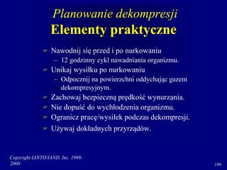 Copyright IANTD/IAND, Inc. 1998-
2000 199
Planowanie dekompresji
Elementy praktyczne
 Nawodnij się przed i po nurkowaniu
– 12 godzinny cykl nawadniania organizmu.
 Unikaj wysiłku po nurkowaniu
– Odpocznij na powierzchni oddychając gazem
dekompresyjnym.
 Zachowaj bezpieczną prędkość wynurzania.
 Nie dopuść do wychłodzenia organizmu.
 Ogranicz pracę/wysiłek podczas dekompresji.
 Używaj dokładnych przyrządów.
 