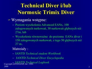 Copyright IANTD/IAND, Inc. 1998-
2000 2
Technical Diver i/lub
Normoxic Trimix Diver
 Wymagania wstępne:
– Poziom wyszkolenia Advanced EANx, 100
zalogowanych nurkowań, 30 nurkowań głębszych niż
27m, lub
– Wyszkolenie równoważne do poziomu EANx diver i
150 zalogowanych nurkowań, z tego 50 głębszych niż
27 m..
Matreiały :
– IANTD Technical student Workbook
– IANTD Technical Diver Encyclopedia
– IANTD Technical Logbook
 