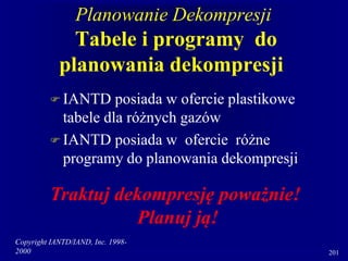 Copyright IANTD/IAND, Inc. 1998-
2000 201
Planowanie Dekompresji
Tabele i programy do
planowania dekompresji
 IANTD posiada w ofercie plastikowe
tabele dla różnych gazów
 IANTD posiada w ofercie różne
programy do planowania dekompresji
Traktuj dekompresję poważnie!
Planuj ją!
 