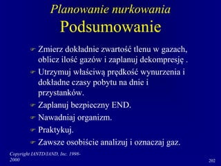 Copyright IANTD/IAND, Inc. 1998-
2000 202
Planowanie nurkowania
Podsumowanie
 Zmierz dokładnie zwartość tlenu w gazach,
oblicz ilość gazów i zaplanuj dekompresję .
 Utrzymuj właściwą prędkość wynurzenia i
dokładne czasy pobytu na dnie i
przystanków.
 Zaplanuj bezpieczny END.
 Nawadniaj organizm.
 Praktykuj.
 Zawsze osobiście analizuj i oznaczaj gaz.
 