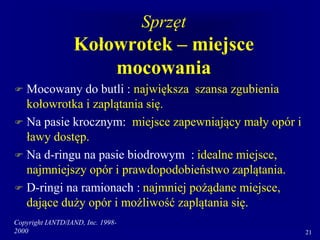 Copyright IANTD/IAND, Inc. 1998-
2000 21
Sprzęt
Kołowrotek – miejsce
mocowania
 Mocowany do butli : największa szansa zgubienia
kołowrotka i zaplątania się.
 Na pasie krocznym: miejsce zapewniający mały opór i
ławy dostęp.
 Na d-ringu na pasie biodrowym : idealne miejsce,
najmniejszy opór i prawdopodobieństwo zaplątania.
 D-ringi na ramionach : najmniej pożądane miejsce,
dające duży opór i możliwość zaplątania się.
 
