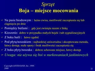 Copyright IANTD/IAND, Inc. 1998-
2000 22
Sprzęt
Boja – miejsce mocowania
 Na pasie biodrowym : luźno zwisa, możliwość zaczepienia się lub
ciągnięcia po dnie
 Pomiędzy butlami : gdy jest zwinięta razem z linką
 Kieszenie: dobre w przypadku małych bojek i tub sygnalizacyjnych
 Z boku butli : łatwo zgubić
 Pod płytą/noszakiem : najbardziej uniwersalna i akceptowana metoda,
łatwy dostęp, małe opory i brak możliwości zaczepienia się
 Z boku płyty/noszaka : dobrze schowane miejsce, łatwy dostęp
 Uwaga: nie używa się boi w nurkowaniach jaskiniowych
 