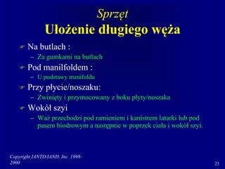 Copyright IANTD/IAND, Inc. 1998-
2000 23
Sprzęt
Ułożenie długiego węża
 Na butlach :
– Za gumkami na butlach
 Pod manilfoldem :
– U podstawy manifoldu
 Przy płycie/noszaku:
– Zwinięty i przymocowany z boku płyty/noszaka
 Wokół szyi
– Waż przechodzi pod ramieniem i kanistrem latarki lub pod
pasem biodrowym a następnie w poprzek ciała i wokół szyi.
 