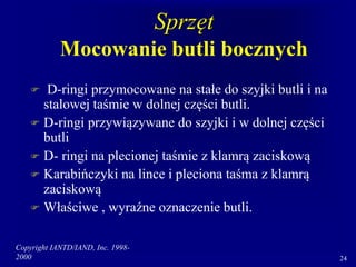 Copyright IANTD/IAND, Inc. 1998-
2000 24
Sprzęt
Mocowanie butli bocznych
 D-ringi przymocowane na stałe do szyjki butli i na
stalowej taśmie w dolnej części butli.
 D-ringi przywiązywane do szyjki i w dolnej części
butli
 D- ringi na plecionej taśmie z klamrą zaciskową
 Karabińczyki na lince i pleciona taśma z klamrą
zaciskową
 Właściwe , wyraźne oznaczenie butli.
 