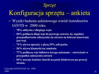 Copyright IANTD/IAND, Inc. 1998-
2000 26
Sprzęt
Konfiguracja sprzętu – ankieta
 Wyniki badania ankietowego wśród instruktorów
IANTD w 2000 roku
– 78% oddycha z długiego węża
– 84% podłącza długi wąż do prawego zaworu, by zapobiec
przypadkowemu zakręceniu się zaworu na którym mocowany
jest wąż.
– 71% używa uprzęży z płytą 29% soft packa
– 56% używa klamerki na ramieniu
– 77% podłącza wąż inflatora lewego automatu – ostrzeżenie w
przypadku zakręcenia zaworu
– 84% mocuje kanister latarki na pasie biodrowym po prawej
stronie.
 