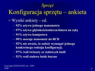 Copyright IANTD/IAND, Inc. 1998-
2000 27
Sprzęt
Konfiguracja sprzętu – ankieta
 Wyniki ankiety – cd.
– 92% używa jednego manometru
– 97% używa głębokościomierza/timera na rękę
– 91% używa komputera
– 90% mocuje manometr do BCD
– 92% nie uważa, że należy wymagać jednego
konkretnego rodzaju konfiguracji.
– 97% woli twinsety ze stalowych butli
– 51% woli stalowe butle boczne
 