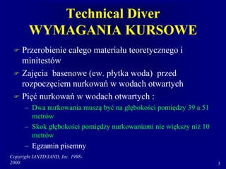 Copyright IANTD/IAND, Inc. 1998-
2000 3
Technical Diver
WYMAGANIA KURSOWE
 Przerobienie całego materiału teoretycznego i
minitestów
 Zajęcia basenowe (ew. płytka woda) przed
rozpoczęciem nurkowań w wodach otwartych
 Pięć nurkowań w wodach otwartych :
– Dwa nurkowania muszą być na głębokości pomiędzy 39 a 51
metrów
– Skok głębokości pomiędzy nurkowaniami nie większy niż 10
metrów
– Egzamin pisemny
 
