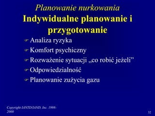 Copyright IANTD/IAND, Inc. 1998-
2000 32
Planowanie nurkowania
Indywidualne planowanie i
przygotowanie
 Analiza ryzyka
 Komfort psychiczny
 Rozważenie sytuacji „co robić jeżeli”
 Odpowiedzialność
 Planowanie zużycia gazu
 