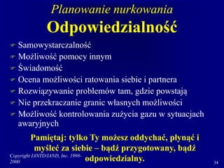 Copyright IANTD/IAND, Inc. 1998-
2000 34
Planowanie nurkowania
Odpowiedzialność
 Samowystarczalność
 Możliwość pomocy innym
 Świadomość
 Ocena możliwości ratowania siebie i partnera
 Rozwiązywanie problemów tam, gdzie powstają
 Nie przekraczanie granic własnych możliwości
 Możliwość kontrolowania zużycia gazu w sytuacjach
awaryjnych
Pamiętaj: tylko Ty możesz oddychać, płynąć i
myśleć za siebie – bądź przygotowany, bądź
odpowiedzialny.
 