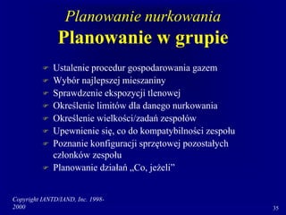 Copyright IANTD/IAND, Inc. 1998-
2000 35
Planowanie nurkowania
Planowanie w grupie
 Ustalenie procedur gospodarowania gazem
 Wybór najlepszej mieszaniny
 Sprawdzenie ekspozycji tlenowej
 Określenie limitów dla danego nurkowania
 Określenie wielkości/zadań zespołów
 Upewnienie się, co do kompatybilności zespołu
 Poznanie konfiguracji sprzętowej pozostałych
członków zespołu
 Planowanie działań „Co, jeżeli”
 