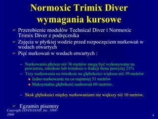 Copyright IANTD/IAND, Inc. 1998-
2000 4
Normoxic Trimix Diver
wymagania kursowe
 Przerobienie modułów Technical Diver i Normoxic
Trimix Diver z podręcznika
 Zajęcia w płytkiej wodzie przed rozpoczęciem nurkowań w
wodach otwartych
 Pięć nurkowań w wodach otwartych :
– Nurkowania płytsze niż 36 metrów mogą być wykonywane na
powietrzu, nitroksie lub trimiksie o frakcji tlenu powyżej 21%
– Trzy nurkowania na trimiksie na głębokości większe niż 39 metrów
 Jedno nurkowanie na co najmniej 51 metrów
 Maksymalna głębokość nurkowań 60 metrów.
– Skok głębokości między nurkowaniami nie większy niż 10 metrów.
 Egzamin pisemny
 