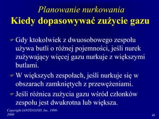 Copyright IANTD/IAND, Inc. 1998-
2000 40
Planowanie nurkowania
Kiedy dopasowywać zużycie gazu
 Gdy ktokolwiek z dwuosobowego zespołu
używa butli o różnej pojemności, jeśli nurek
zużywający więcej gazu nurkuje z większymi
butlami.
 W większych zespołach, jeśli nurkuje się w
obszarach zamkniętych z przewężeniami.
 Jeśli różnica zużycia gazu wśród członków
zespołu jest dwukrotna lub większa.
 