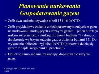 Copyright IANTD/IAND, Inc. 1998-
2000 43
Planowanie nurkowania
Gospodarowanie gazem
 Zrób dwa zadania używając tabeli 15 i 16 IANTD.
 Zrób przykładowe zadanie z niedopasowanym zużyciem gazu
na nurkowaniu nurkujących z różnymi gazami . jeden nurek (o
niskim zużyciu gazu) nurkuje z dwoma butlami 7l a drugi, o
dwukrotnie wyższym zużyciu gazu z dwiema butlami 15l. Do
wykonania obliczeń użyj tabel IANTD (nurkowie dzielą się
gazem z najdalszego punktu penetracji).
 Oblicz to samo zadanie, zakładając dopasowanie zużycia
gazu.
 