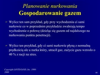 Copyright IANTD/IAND, Inc. 1998-
2000 44
Planowanie nurkowania
Gospodarowanie gazem
 Wylicz ten sam przykład, gdy przy wychodzeniu ci sami
nurkowie co w poprzednim przykładzie zwalniają tempo
wychodzenie o połowę (dzieląc się gazem od najdalszego na
nurkowaniu punktu penetracji).
 Wylicz ten przykład, gdy ci sami nurkowie płyną z normalną
prędkością ale u nurka który, utracił gaz, zużycie gazu wzrosło o
40 % z racji na stres.
 