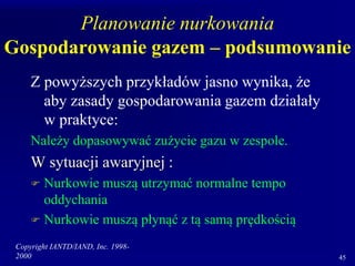 Copyright IANTD/IAND, Inc. 1998-
2000 45
Planowanie nurkowania
Gospodarowanie gazem – podsumowanie
Z powyższych przykładów jasno wynika, że
aby zasady gospodarowania gazem działały
w praktyce:
Należy dopasowywać zużycie gazu w zespole.
W sytuacji awaryjnej :
 Nurkowie muszą utrzymać normalne tempo
oddychania
 Nurkowie muszą płynąć z tą samą prędkością
 