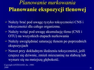 Copyright IANTD/IAND, Inc. 1998-
2000 46
Planowanie nurkowania
Planowanie ekspozycji tlenowej
 Należy brać pod uwagę ryzyko toksyczności CNS i
toksyczności dla całego organizmu.
 Należy wziąć pod uwagę akumulację tlenu (CNS i
OTU) na wszystkich etapach nurkowania
 Należy uwzględniać saturację tlenem po poprzednich
ekspozycjach
 Nawet przy dokładnym śledzeniu toksyczności, jeśli
czujesz się dziwnie, zmień mieszaninę na słabszą lub
wynurz się na mniejszą głębokość.
 
