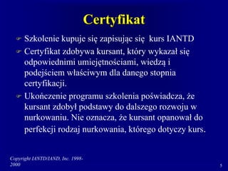 Copyright IANTD/IAND, Inc. 1998-
2000 5
Certyfikat
 Szkolenie kupuje się zapisując się kurs IANTD
 Certyfikat zdobywa kursant, który wykazał się
odpowiednimi umiejętnościami, wiedzą i
podejściem właściwym dla danego stopnia
certyfikacji.
 Ukończenie programu szkolenia poświadcza, że
kursant zdobył podstawy do dalszego rozwoju w
nurkowaniu. Nie oznacza, że kursant opanował do
perfekcji rodzaj nurkowania, którego dotyczy kurs.
 