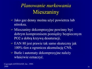 Copyright IANTD/IAND, Inc. 1998-
2000 51
Planowanie nurkowania
Mieszaniny
 Jako gaz denny można użyć powietrza lub
nitroksu.
 Mieszaniny dekompresyjne powinny być
dobrym kompromisem pomiędzy bezpiecznym
PO2 a dobrą krzywą desaturacji.
 EAN 80 jest prawie tak samo skuteczny jak
100% tlen a ogranicza akumulację CNS.
 Butle i automaty dekompresyjne należy
właściwie oznaczyć.
 
