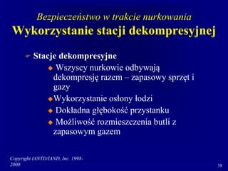 Copyright IANTD/IAND, Inc. 1998-
2000 58
Bezpieczeństwo w trakcie nurkowania
Wykorzystanie stacji dekompresyjnej
 Stacje dekompresyjne
 Wszyscy nurkowie odbywają
dekompresję razem – zapasowy sprzęt i
gazy
Wykorzystanie osłony łodzi
 Dokładna głębokość przystanku
 Możliwość rozmieszczenia butli z
zapasowym gazem
 