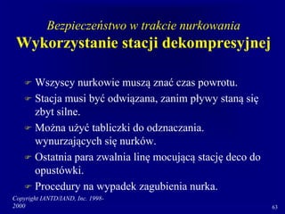 Copyright IANTD/IAND, Inc. 1998-
2000 63
Bezpieczeństwo w trakcie nurkowania
Wykorzystanie stacji dekompresyjnej
 Wszyscy nurkowie muszą znać czas powrotu.
 Stacja musi być odwiązana, zanim pływy staną się
zbyt silne.
 Można użyć tabliczki do odznaczania.
wynurzających się nurków.
 Ostatnia para zwalnia linę mocującą stację deco do
opustówki.
 Procedury na wypadek zagubienia nurka.
 