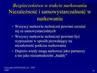 Copyright IANTD/IAND, Inc. 1998-
2000 64
Bezpieczeństwo w trakcie nurkowania
Niezależność i samowystarczalność w
nurkowaniu
 Wszyscy nurkowie techniczni powinni uważać
się za samowystarczalnych
 Wszyscy nurkowie techniczni powinni być
wyposażeni w sposób pozwalający na
niezależność podczas nurkowania
 Dopiero wtedy mogą nurkować jako partnerzy
a nie jako niesamodzielni „buddy”
 