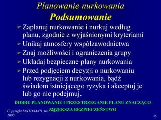 Copyright IANTD/IAND, Inc. 1998-
2000 65
Planowanie nurkowania
Podsumowanie
 Zaplanuj nurkowanie i nurkuj według
planu, zgodnie z wyjaśnionymi kryteriami
 Unikaj atmosfery współzawodnictwa
 Znaj możliwości i ograniczenia grupy
 Układaj bezpieczne plany nurkowania
 Przed podjęciem decyzji o nurkowaniu
lub rezygnacji z nurkowania, bądź
świadom istniejącego ryzyka i akceptuj je
lub go nie podejmuj.
DOBRE PLANOWANIE I PRZESTRZEGANIE PLANU ZNACZĄCO
ZWIĘKSZA BEZPIECZEŃSTWO
 